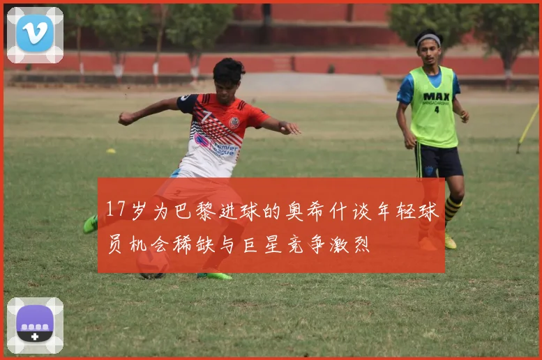 17岁为巴黎进球的奥希什谈年轻球员机会稀缺与巨星竞争激烈