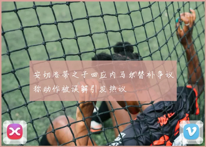 安切洛蒂之子回应内马尔替补争议称动作被误解引发热议