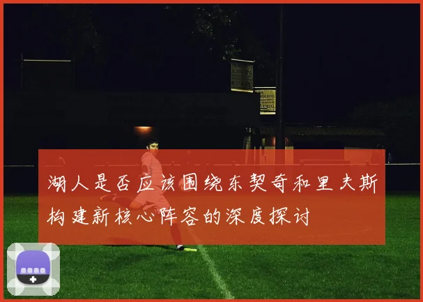 湖人是否应该围绕东契奇和里夫斯构建新核心阵容的深度探讨