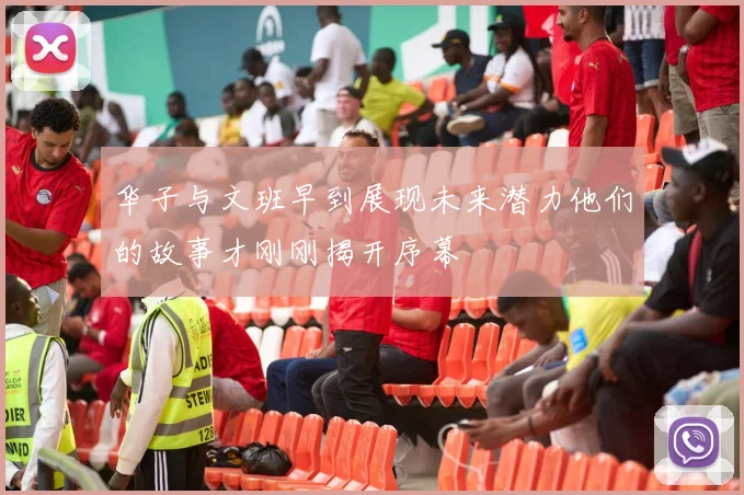 华子与文班早到展现未来潜力他们的故事才刚刚揭开序幕