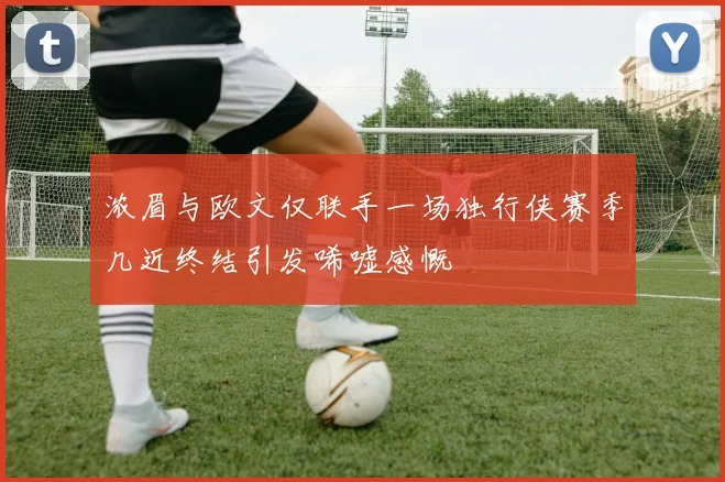浓眉与欧文仅联手一场独行侠赛季几近终结引发唏嘘感慨