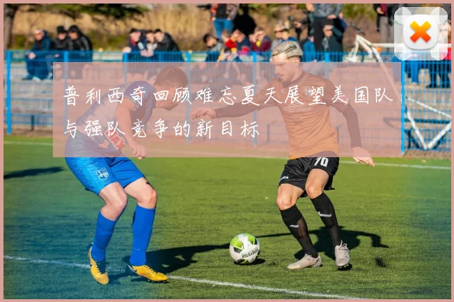 普利西奇回顾难忘夏天展望美国队与强队竞争的新目标