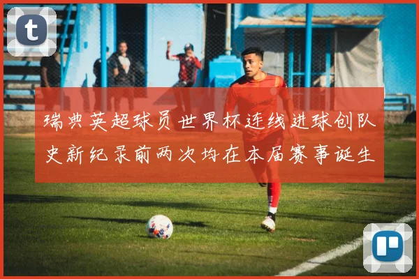 瑞典英超球员世界杯连线进球创队史新纪录前两次均在本届赛事诞生