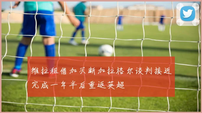 维拉租借加买断加拉格尔谈判接近完成一年半后重返英超