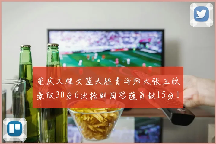重庆文理女篮大胜青海师大张玉欣豪取30分6次抢断周思蕴贡献15分14篮板10助攻