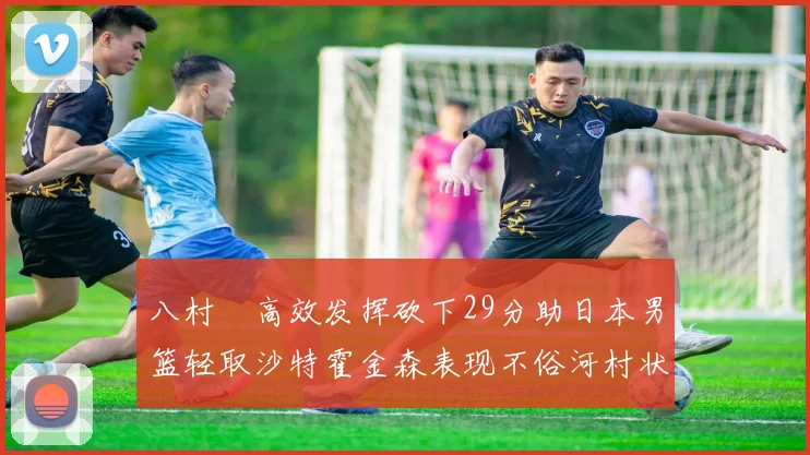 八村塁高效发挥砍下29分助日本男篮轻取沙特霍金森表现不俗河村状态低迷