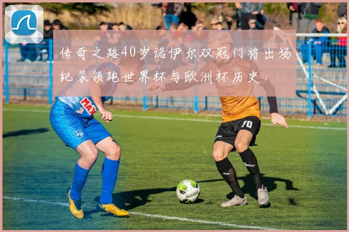 传奇之路40岁诺伊尔双冠门将出场纪录领跑世界杯与欧洲杯历史