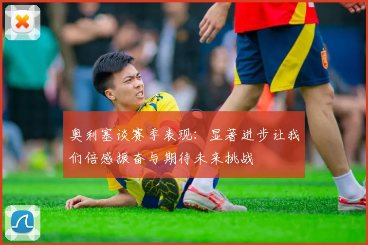 奥利塞谈赛季表现：显著进步让我们倍感振奋与期待未来挑战