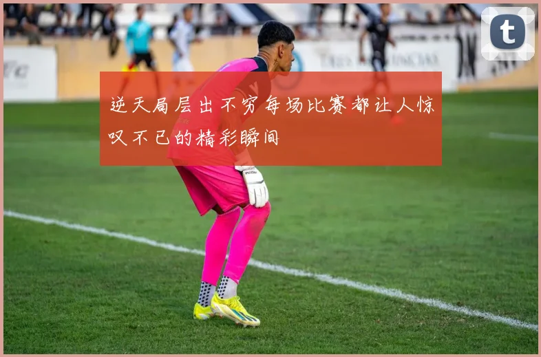 逆天局层出不穷每场比赛都让人惊叹不已的精彩瞬间