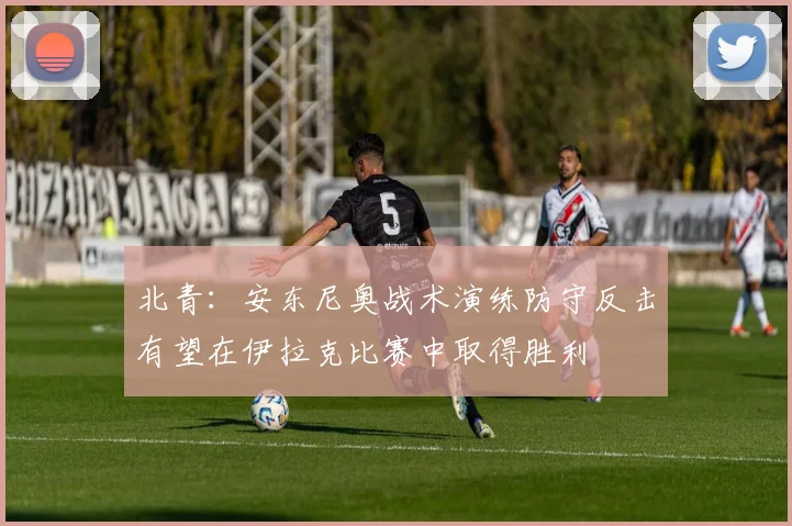 北青：安东尼奥战术演练防守反击有望在伊拉克比赛中取得胜利