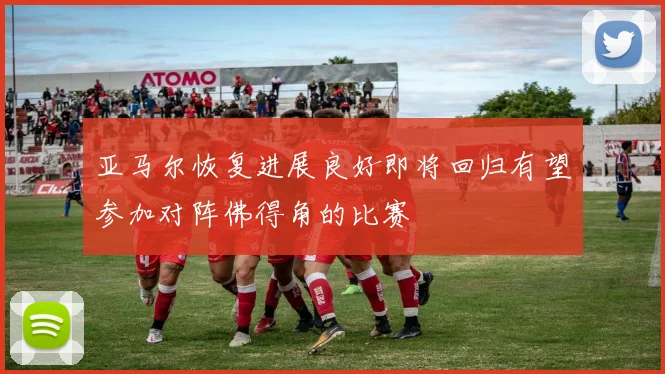 亚马尔恢复进展良好即将回归有望参加对阵佛得角的比赛