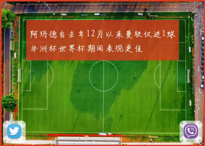 阿玛德自去年12月以来曼联仅进1球非洲杯世界杯期间表现更佳