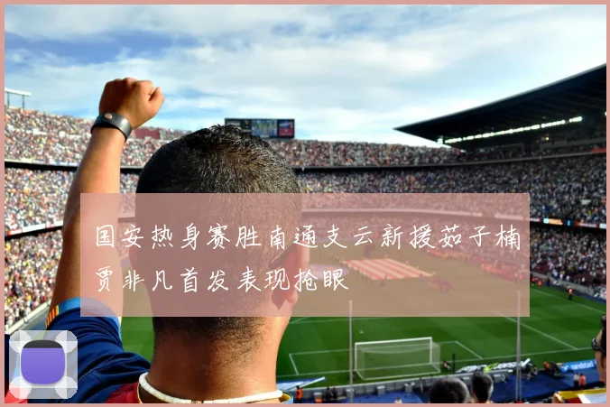 国安热身赛胜南通支云新援茹子楠贾非凡首发表现抢眼