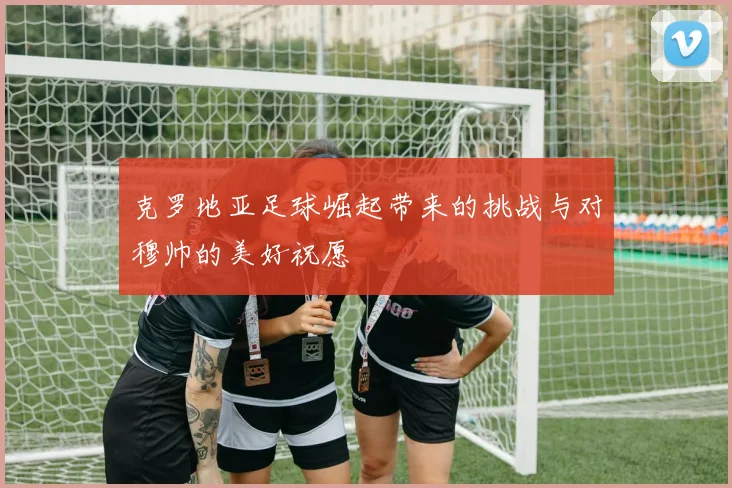克罗地亚足球崛起带来的挑战与对穆帅的美好祝愿