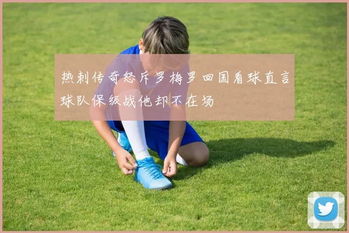 热刺传奇怒斥罗梅罗回国看球直言球队保级战他却不在场