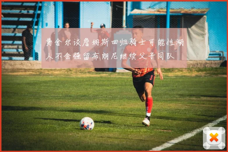 费舍尔谈詹姆斯回归骑士可能性湖人不会强留布朗尼继续父子同队