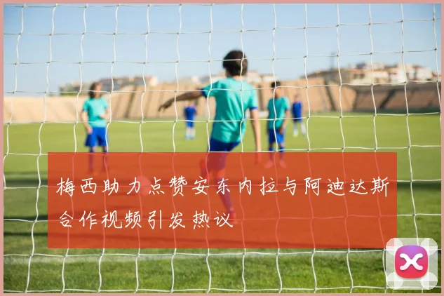 梅西助力点赞安东内拉与阿迪达斯合作视频引发热议