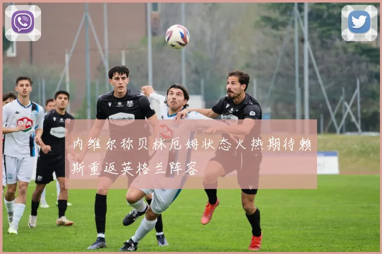 内维尔称贝林厄姆状态火热期待赖斯重返英格兰阵容