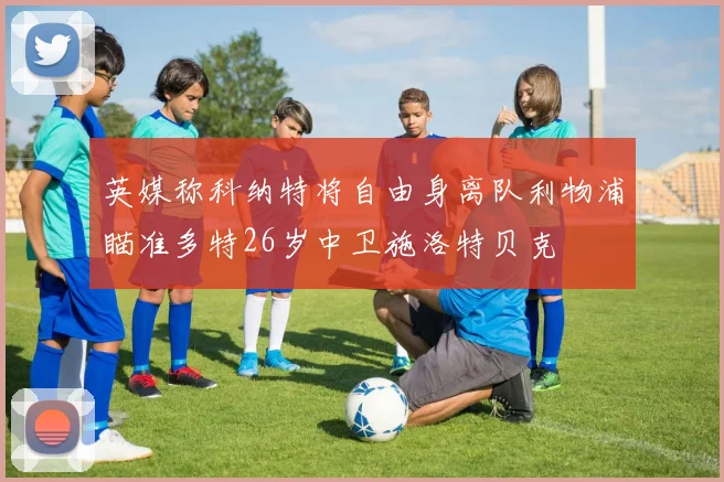 英媒称科纳特将自由身离队利物浦瞄准多特26岁中卫施洛特贝克