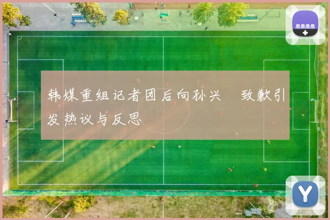 韩媒重组记者团后向孙兴慜致歉引发热议与反思