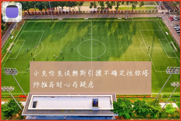 小克伦克谈赖斯引援不确定性称塔帅推荐时心存疑虑