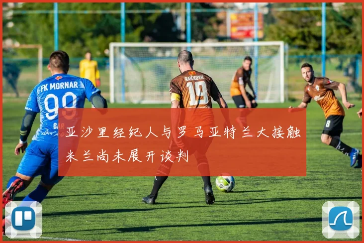 亚沙里经纪人与罗马亚特兰大接触米兰尚未展开谈判